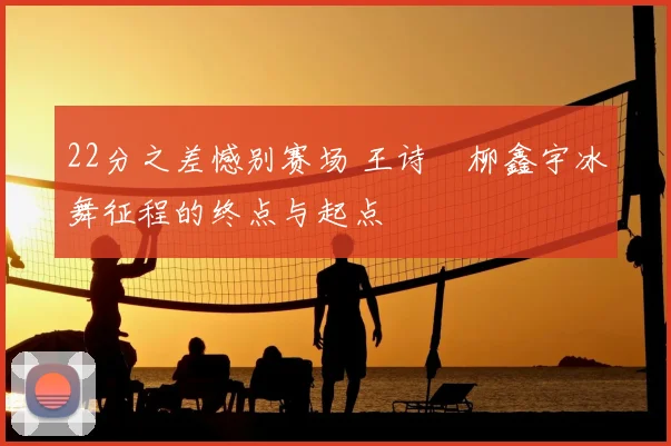 22分之差憾别赛场 王诗玥柳鑫宇冰舞征程的终点与起点