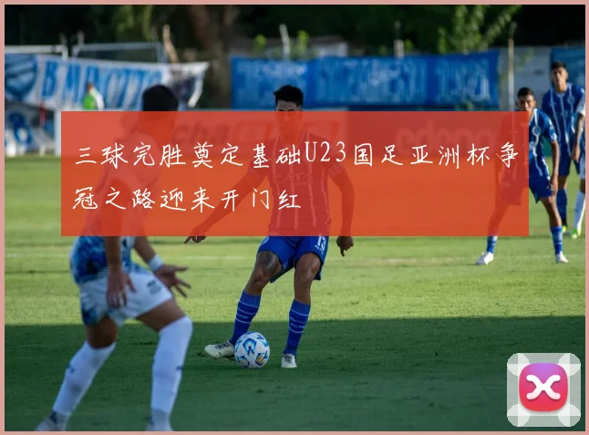 三球完胜奠定基础U23国足亚洲杯争冠之路迎来开门红