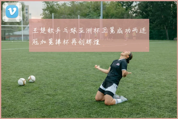 王楚钦乒乓球亚洲杯卫冕成功两连冠加冕捧杯再创辉煌