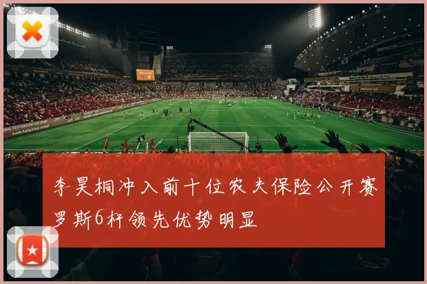 李昊桐冲入前十位农夫保险公开赛罗斯6杆领先优势明显