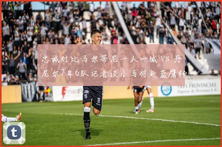 忠诚对比马尔蒂尼一人一城 vs 丹尼尔7年6队记者谈小马将赴蓝鹰转会趋势