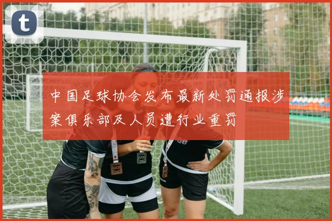 中国足球协会发布最新处罚通报涉案俱乐部及人员遭行业重罚